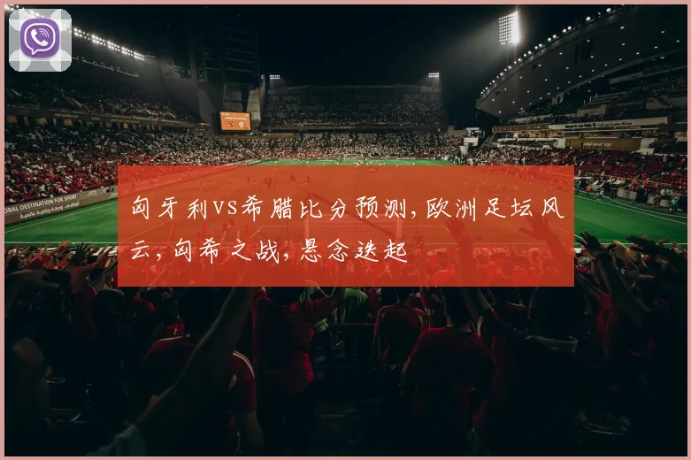 匈牙利vs希腊比分预测,欧洲足坛风云,匈希之战,悬念迭起